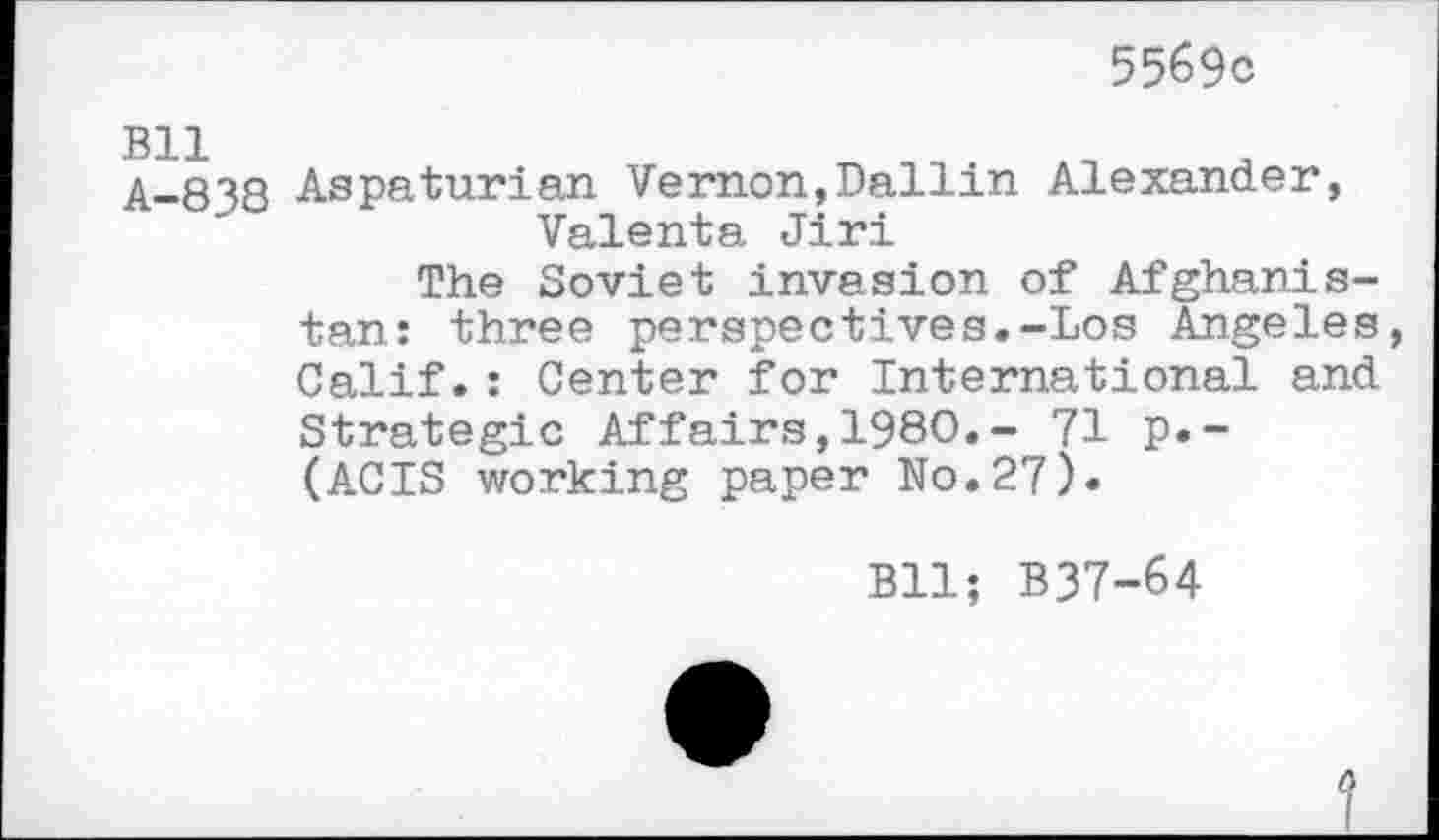 ﻿5569c
Bll A-838
Aspaturian Vernon,Dallin Alexander, Valenta Jiri
The Soviet invasion of Afghanistan: three perspectives.-Los Angeles, Calif.: Center for International and Strategic Affairs,1980.- 71 p.-(ACIS working paper No.27)«
Bll; B37-64